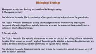 41
Biological Testing:
Therapeutic activity and Toxicity are considered in Biologic testing.
1. Therapeutic Activity:
For Inhalation Aerosols: The determination of therapeutic activity is dependent on the particle size.
For Topical Aerosols: Therapeutic activity of aerosol products are determined by applying the
therapeutically active ingredients topically to the test areas and the amount of therapeutically active
substances absorbed is determined.
2. Toxicity study:
For Topical Aerosols: The topically administered aerosols are checked for chilling effect or irritation in
the skin. When aerosol are topically applied, thermistor probe attached to the recording thermometer are
used to determine the change in skin temperature for a given period of time.
For Inhalation Aerosols: Inhalation toxicity study is done by exposing test animals to vapours sprayed
from the aerosol container.
 