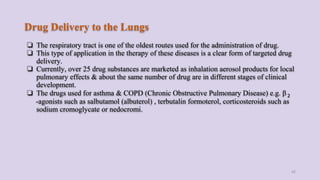 Drug Delivery to the Lungs
❏ The respiratory tract is one of the oldest routes used for the administration of drug.
❏ This type of application in the therapy of these diseases is a clear form of targeted drug
delivery.
❏ Currently, over 25 drug substances are marketed as inhalation aerosol products for local
pulmonary effects & about the same number of drug are in different stages of clinical
development.
❏ The drugs used for asthma & COPD (Chronic Obstructive Pulmonary Disease) e.g. β 2
-agonists such as salbutamol (albuterol) , terbutalin formoterol, corticosteroids such as
sodium cromoglycate or nedocromi.
42
 