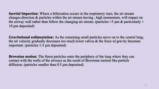 Inertial Impaction: Where a bifurcation occurs in the respiratory tract, the air stream
changes direction & particles within the air stream having , high momentum, will impact on
the airway wall rather than follow the changing air stream. (particles >5 μm & particularly >
10 μm deposited)
Gravitational sedimentation: As the remaining small particles move on to the central lung,
the air velocity gradually decreases too much lower valves & the force of gravity becomes
important. (particles 1-5 μm deposited)
Brownian motion: The finest particles enter the periphery of the lung where they can
contact with the walls of the airways as the result of Brownian motion like particle
diffusion. (particles smaller than 0.5 μm deposited)
45
 