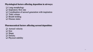 Physiological factors affecting deposition in airways:
❏ Lung morphology
❏ Inspiratory flow rate
❏ Coordination of aerosol generation with inspiration
❏ Tidal volume
❏ Breath holding
❏ Disease states
Pharmaceutical factors affecting aerosol deposition:
❏ Aerosol velocity
❏ Size
❏ Shape
❏ Density
❏ Physical stability
46
 