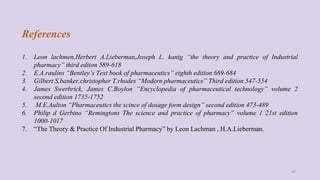 References
1. Leon lachmen,Herbert A.Lieberman,Joseph L. kanig “the theory and practice of Industrial
pharmacy” third edtion 589-618
2. E.A.raulins “Bentley’s Text book of pharmaceutics” eighth edition 669-684
3. Gilbert S.banker,christopher T.rhodes “Modern pharmaceutics” Third edition 547-554
4. James Swerbrick, James C.Boylon “Encyclopedia of pharmaceutical technology” volume 2
second edition 1735-1752
5. M.E.Aulton “Pharmaceutics the scince of dosage form design” second edition 473-489
6. Philip d Gerbino “Remingtons The science and practice of pharmacy” volume 1 21st edition
1000-1017
7. “The Theory & Practice Of Industrial Pharmacy” by Leon Lachman , H.A.Lieberman.
47
 