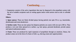 Continuing…….
• Suspension consists of the active ingredients that may be dispersed in the propellant system with
the aid of suitable excipients such as wetting agents and/or solid carriers such as talc or colloidal
silica.
Others-
1. Space sprays: These are finely divided sprays having particle size upto 50 m. e.g. insecticides,
disinfectants and room deodorizers.
2. Surface coats: These are also sprays but disperse particles are coarse with size up to 200 m. They
produce a wet coat when sprayed on a surface. e.g. hair sprays, personal deodorant, powder sprays
and topical medicament sprays.
3. Foam: These are produced by rapid expansion of propellants through an emulsion. Hence, the
product comes out in the form of a foam or froth. e.g. shaving cream and vaginal product.
5
 