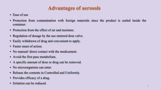 Advantages of aerosols
▪ Ease of use
▪ Protection from contamination with foreign materials since the product is sealed inside the
container.
▪ Protection from the effect of air and moisture.
▪ Regulation of dosage by the use metered dose valve.
▪ Easily withdrawn of drug and convenient to apply.
▪ Faster onset of action.
▪ No manual/ direct contact with the medicament.
▪ Avoid the first pass metabolism.
▪ A specific amount of dose or drug can be removed.
▪ No microorganism can enter.
▪ Release the contents in Controlled and Uniformly.
▪ Provides efficacy of a drug.
▪ Irritation can be reduced.
6
 