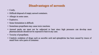 Disadvantages of aerosols
▪ Costly.
▪ Difficult disposal of empty aerosol containers.
▪ Allergic in some cases.
▪ Explosive.
▪ Some formulation is difficult.
▪ Sometimes propellants may cause toxic reactions
▪ Aerosol packs are must not be subjected to heat since high pressures can develop most
pharmaceuticals should not be exposed to heat in any case.
▪ Toxicity of propellants.
▪ Catalytic oxidation of drugs such as ascorbic acid and epinephrine has been caused by traces of
metal from valve parts of container.
7
 