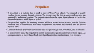 Propellant
• A propellant is a material that is used to move (“Propel") an object. The material is usually
expelled by gas pressure through a nozzle. The pressure may be from a compressed gas, or a gas
produced by a chemical reaction. The exhaust material may be a gas, liquid, plasma, or, before the
chemical reaction, a solid, liquid or gelled.
• The propellant supplies the necessary pressure within an aerosol system to expel material from the
container and, in combination with other components, to convert the material into the desired
physical form.
• Common chemical propellants consist of a fuel; like gasoline, jet fuel, rocket fuel, and an oxidizer.
• In aerosol spray cans, the propellant is simply a pressurized gas in equilibrium with its liquid. As
some gas escapes to expel the payload, more liquid evaporates, maintaining an even pressure.
9
 