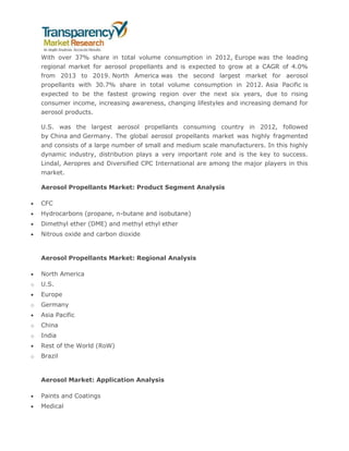 With over 37% share in total volume consumption in 2012, Europe was the leading
regional market for aerosol propellants and is expected to grow at a CAGR of 4.0%
from 2013 to 2019. North America was the second largest market for aerosol
propellants with 30.7% share in total volume consumption in 2012. Asia Pacific is
expected to be the fastest growing region over the next six years, due to rising
consumer income, increasing awareness, changing lifestyles and increasing demand for
aerosol products.
U.S. was the largest aerosol propellants consuming country in 2012, followed
by China and Germany. The global aerosol propellants market was highly fragmented
and consists of a large number of small and medium scale manufacturers. In this highly
dynamic industry, distribution plays a very important role and is the key to success.
Lindal, Aeropres and Diversified CPC International are among the major players in this
market.
Aerosol Propellants Market: Product Segment Analysis
 CFC
 Hydrocarbons (propane, n-butane and isobutane)
 Dimethyl ether (DME) and methyl ethyl ether
 Nitrous oxide and carbon dioxide
Aerosol Propellants Market: Regional Analysis
 North America
o U.S.
 Europe
o Germany
 Asia Pacific
o China
o India
 Rest of the World (RoW)
o Brazil
Aerosol Market: Application Analysis
 Paints and Coatings
 Medical
 