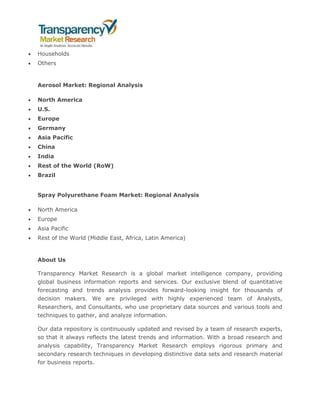  Households
 Others
Aerosol Market: Regional Analysis
 North America
 U.S.
 Europe
 Germany
 Asia Pacific
 China
 India
 Rest of the World (RoW)
 Brazil
Spray Polyurethane Foam Market: Regional Analysis
 North America
 Europe
 Asia Pacific
 Rest of the World (Middle East, Africa, Latin America)
About Us
Transparency Market Research is a global market intelligence company, providing
global business information reports and services. Our exclusive blend of quantitative
forecasting and trends analysis provides forward-looking insight for thousands of
decision makers. We are privileged with highly experienced team of Analysts,
Researchers, and Consultants, who use proprietary data sources and various tools and
techniques to gather, and analyze information.
Our data repository is continuously updated and revised by a team of research experts,
so that it always reflects the latest trends and information. With a broad research and
analysis capability, Transparency Market Research employs rigorous primary and
secondary research techniques in developing distinctive data sets and research material
for business reports.
 