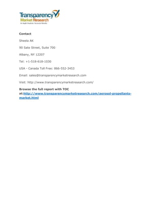 Contact
Sheela AK
90 Sate Street, Suite 700
Albany, NY 12207
Tel: +1-518-618-1030
USA - Canada Toll Free: 866-552-3453
Email: sales@transparencymarketresearch.com
Visit: http://www.transparencymarketresearch.com/
Browse the full report with TOC
at:http://www.transparencymarketresearch.com/aerosol-propellants-
market.html
 