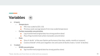 Variables
● 6 inputs
○ Temperature
■ Min-max scaled to [0.0, 1.0]
■ Previous week average (pwa) of min-max scaled temperature
○ Carbon monoxide concentration
■ Log-transformed (original data has strong positive skew)
■ Pwa of log-transformed carbon monoxide concentration
○ Date
■ Sine of decile* of the year (better performance than days, weeks, months or seasons)
■ Cosine of decile* of the year (together sine and cosine of decile create a “circle” of deciles)
● 1 output
○ N100 concentration
■ log-transformed (original data has strong positive skew)
*Note: deciles are from here on referred to as seasons 10
 