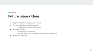 Future plans/ideas
19
● Improve the Linear Regression Model
● Try out other interpretable models
○ e.g. Bayesian regression (using STAN)
● Changes to data
○ Increase the time resolution
○ Add new predictors (e.g. boundary layer height or precipitation).
● Finish the web-app
 