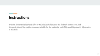 Instructions
2
The oral presentation consists only of the pitch that motivates the problem and the tool, and
demonstration of the tool (in a manner suitable for the particular tool). This would be roughly 10 minutes
in duration
 