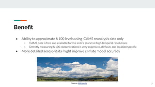 Beneﬁt
● Ability to approximate N100 levels using CAMS reanalysis data only
○ CAMS data is free and available for the entire planet at high temporal resolutions
○ Directly measuring N100 concentrations is very expensive, difﬁcult, and location speciﬁc
● More detailed aerosol data might improve climate model accuracy
7
Source: Wikipedia
 