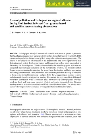 ORIGINAL PAPER
Aerosol pollution and its impact on regional climate
during Holi festival inferred from ground-based
and satellite remote sensing observations
C. P. Simha • P. C. S. Devara • S. K. Saha
Received: 22 May 2012 / Accepted: 23 May 2013
Ó Springer Science+Business Media Dordrecht 2013
Abstract In this paper, we report some salient features from a suit of special experiments
that have been conducted over a coastal site (Mumbai) during February 23–March 03, 2010,
encompassing an Indian festival, namely Holi, using solar radiometers and pyranometer. The
results of the analysis of observations at the experimental site show higher (more than
double) aerosol optical depth, water vapor, and lower down-welling short-wave radiative
flux during the festival period. This is considered to be due to anthropogenic activities and
associated meteorological conditions at the experimental location. To illustrate further,
Angstrom parameters (alpha, denoting the aerosol size distribution, and beta, representing
the loading) are examined. These parameters are found to be greater on Holi day as compared
to those on the normal (control, pre-, and post-Holi) days, suggesting an increase in accu-
mulation mode (smaller size) particle loading. The aerosol size spectra exhibited bimodal/
power-law distribution with a dominant peak, modulated by anthropogenic activities,
involving local and long-range transport of dust and smoke (emanated from biomass-
burning) aerosols, which is consistent with MODIS satellite observations. The aerosol direct
radiative forcing estimation indicated cooling at the bottom of the atmosphere.
Keywords Aerosols  Ozone  Precipitable water content  Angstrom exponent 
Holi festival  MODIS  Surface aerosol radiative forcing  Meteorological parameters 
Climate change
1 Introduction
Anthropogenic emissions are major sources of atmospheric aerosols. Aerosol pollutants
can adversely affect human health and also have impacts on climate and precipitation on a
regional scale (Penner and Novakov 1996). Natural sources such as volcanoes are also a
large source of aerosols and have been linked to changes in the earth’s climate, often with
C. P. Simha  P. C. S. Devara ()  S. K. Saha
Indian Institute of Tropical Meteorology, Dr. Homi Bhabha Road, Pune 411 008, India
e-mail: devara@tropmet.res.in
123
Nat Hazards
DOI 10.1007/s11069-013-0743-6
 
