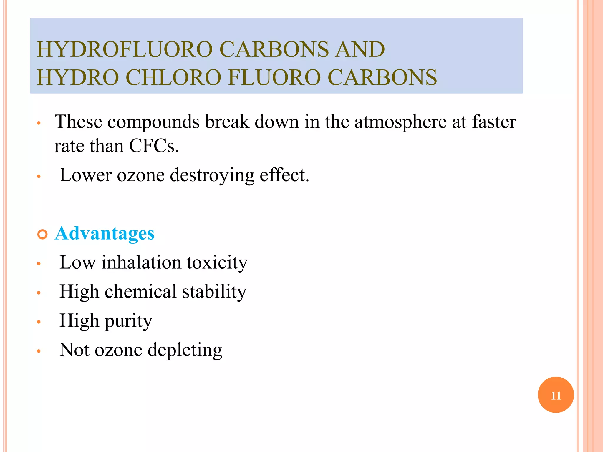 HYDROFLUORO CARBONS AND 
HYDRO CHLORO FLUORO CARBONS 
• These compounds break down in the atmosphere at faster 
rate than CFCs. 
• Lower ozone destroying effect. 
 Advantages 
• Low inhalation toxicity 
• High chemical stability 
• High purity 
• Not ozone depleting 
11 
 
