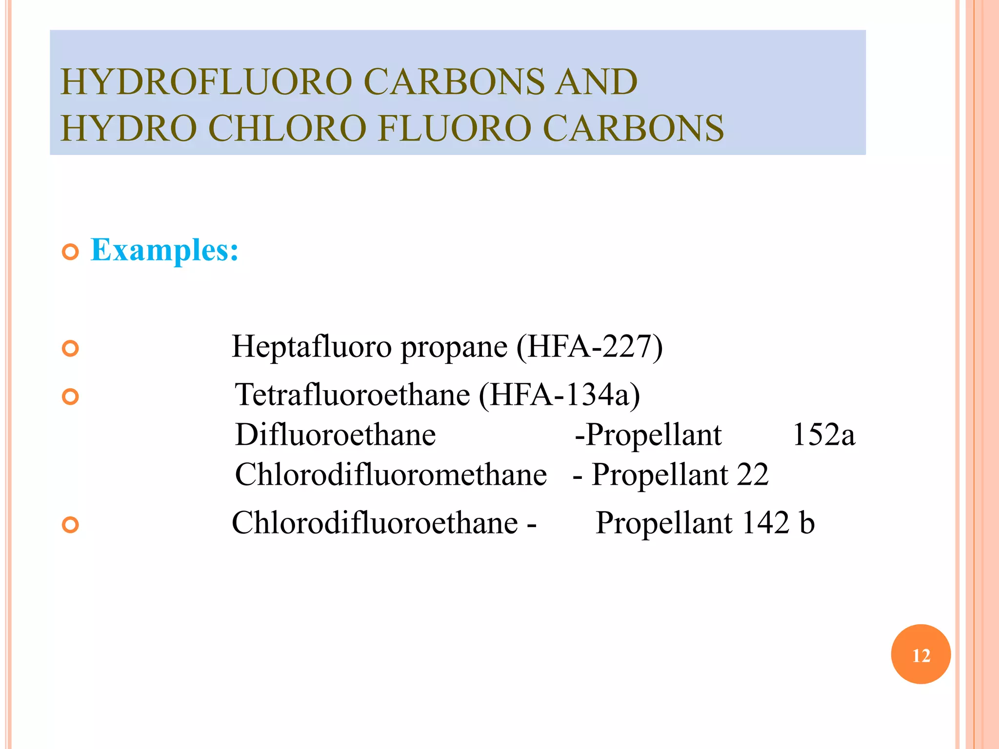 HYDROFLUORO CARBONS AND 
HYDRO CHLORO FLUORO CARBONS 
 Examples: 
 Heptafluoro propane (HFA-227) 
 Tetrafluoroethane (HFA-134a) 
Difluoroethane -Propellant 152a 
Chlorodifluoromethane - Propellant 22 
 Chlorodifluoroethane - Propellant 142 b 
12 
 