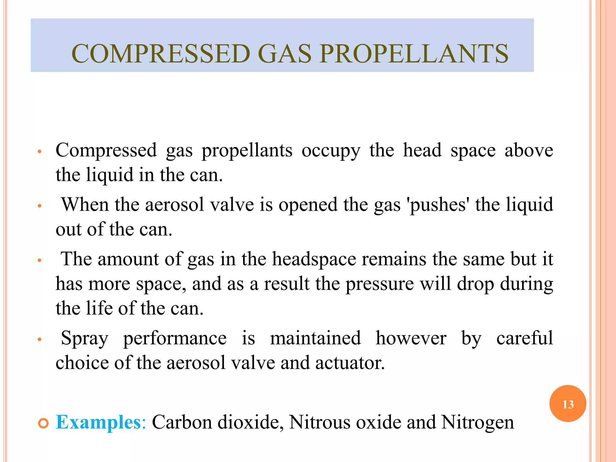COMPRESSED GAS PROPELLANTS 
• Compressed gas propellants occupy the head space above 
the liquid in the can. 
• When the aerosol valve is opened the gas 'pushes' the liquid 
out of the can. 
• The amount of gas in the headspace remains the same but it 
has more space, and as a result the pressure will drop during 
the life of the can. 
• Spray performance is maintained however by careful 
choice of the aerosol valve and actuator. 
 Examples: Carbon dioxide, Nitrous oxide and Nitrogen 
13 
 