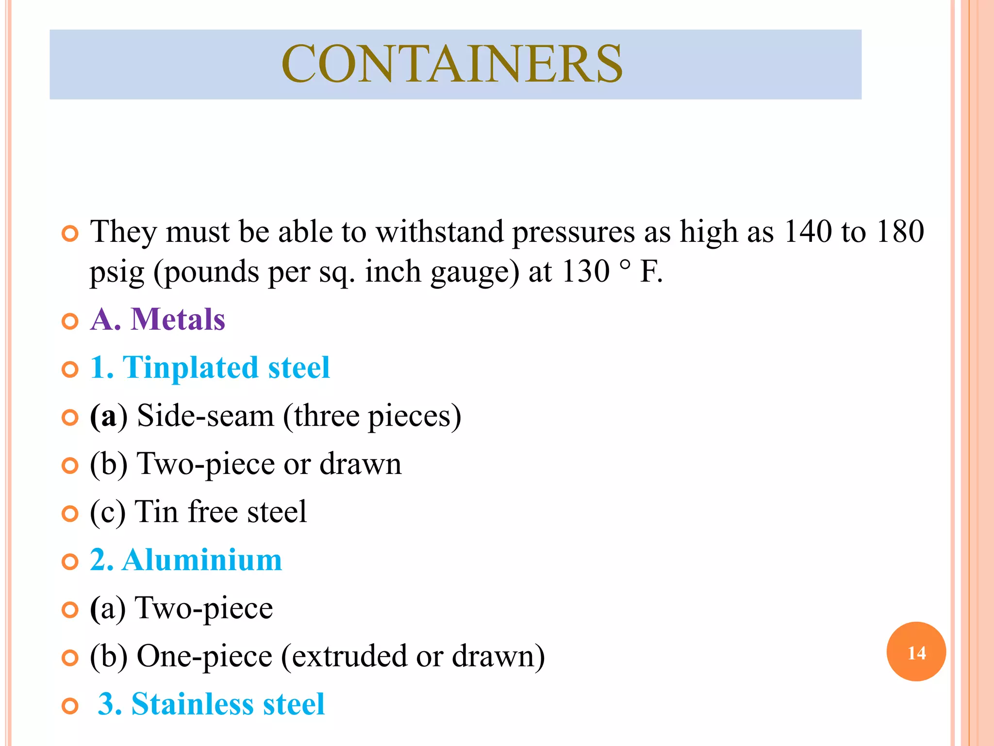 CONTAINERS 
 They must be able to withstand pressures as high as 140 to 180 
psig (pounds per sq. inch gauge) at 130 ° F. 
 A. Metals 
 1. Tinplated steel 
 (a) Side-seam (three pieces) 
 (b) Two-piece or drawn 
 (c) Tin free steel 
 2. Aluminium 
 (a) Two-piece 
 (b) One-piece (extruded or drawn) 
 3. Stainless steel 
14 
 