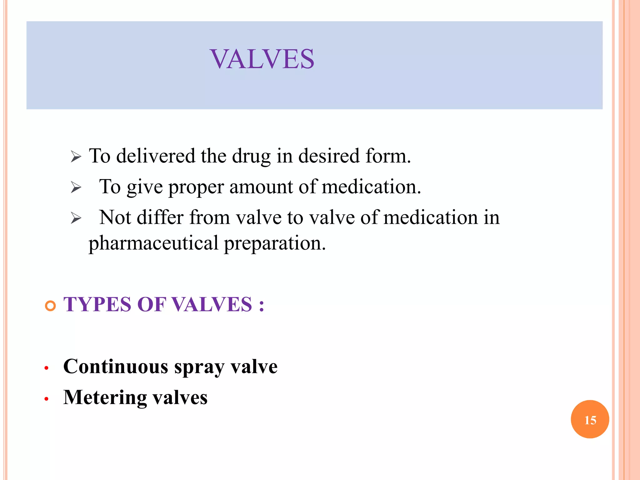VALVES 
 To delivered the drug in desired form. 
 To give proper amount of medication. 
 Not differ from valve to valve of medication in 
pharmaceutical preparation. 
 TYPES OF VALVES : 
• Continuous spray valve 
• Metering valves 
15 
 