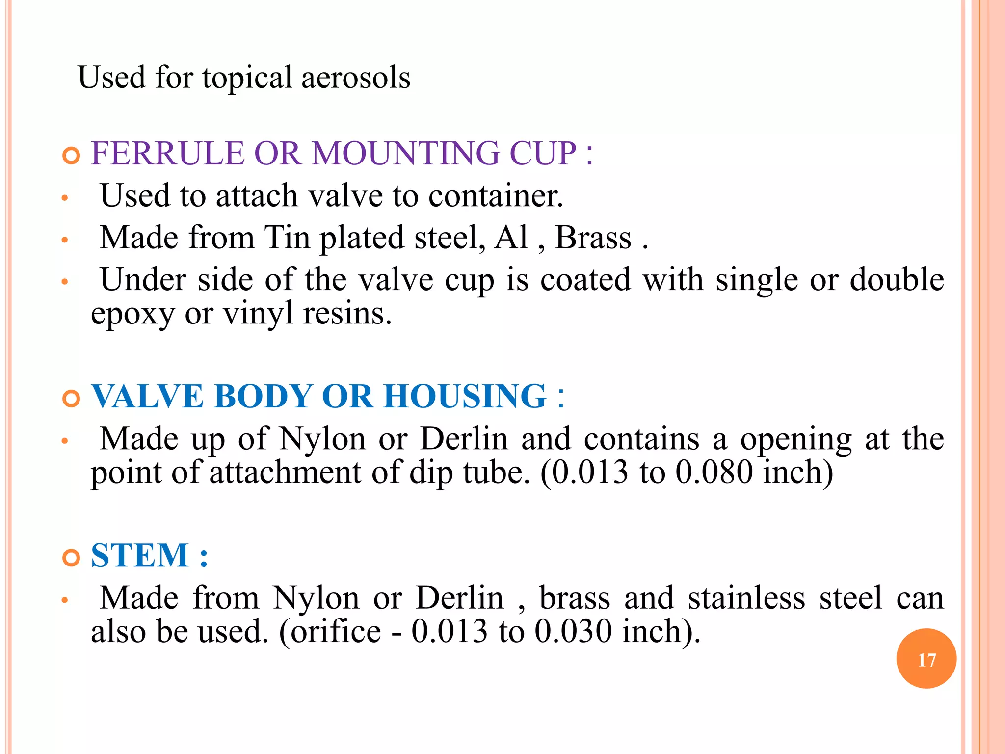 Used for topical aerosols 
 FERRULE OR MOUNTING CUP : 
• Used to attach valve to container. 
• Made from Tin plated steel, Al , Brass . 
• Under side of the valve cup is coated with single or double 
epoxy or vinyl resins. 
 VALVE BODY OR HOUSING : 
• Made up of Nylon or Derlin and contains a opening at the 
point of attachment of dip tube. (0.013 to 0.080 inch) 
 STEM : 
• Made from Nylon or Derlin , brass and stainless steel can 
also be used. (orifice - 0.013 to 0.030 inch). 
17 
 