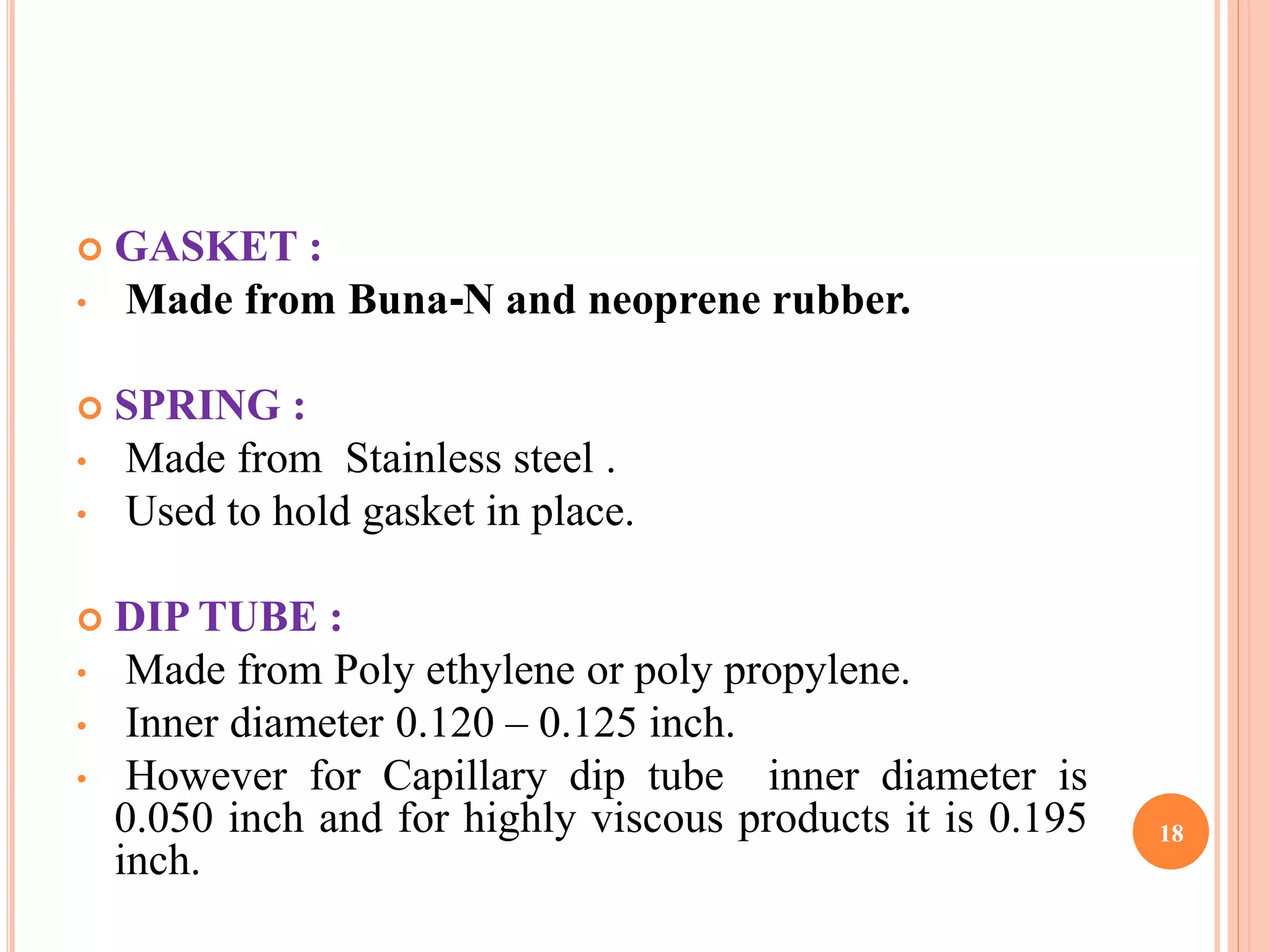  GASKET : 
• Made from Buna-N and neoprene rubber. 
 SPRING : 
• Made from Stainless steel . 
• Used to hold gasket in place. 
 DIP TUBE : 
• Made from Poly ethylene or poly propylene. 
• Inner diameter 0.120 – 0.125 inch. 
• However for Capillary dip tube inner diameter is 
0.050 inch and for highly viscous products it is 0.195 
inch. 
18 
 