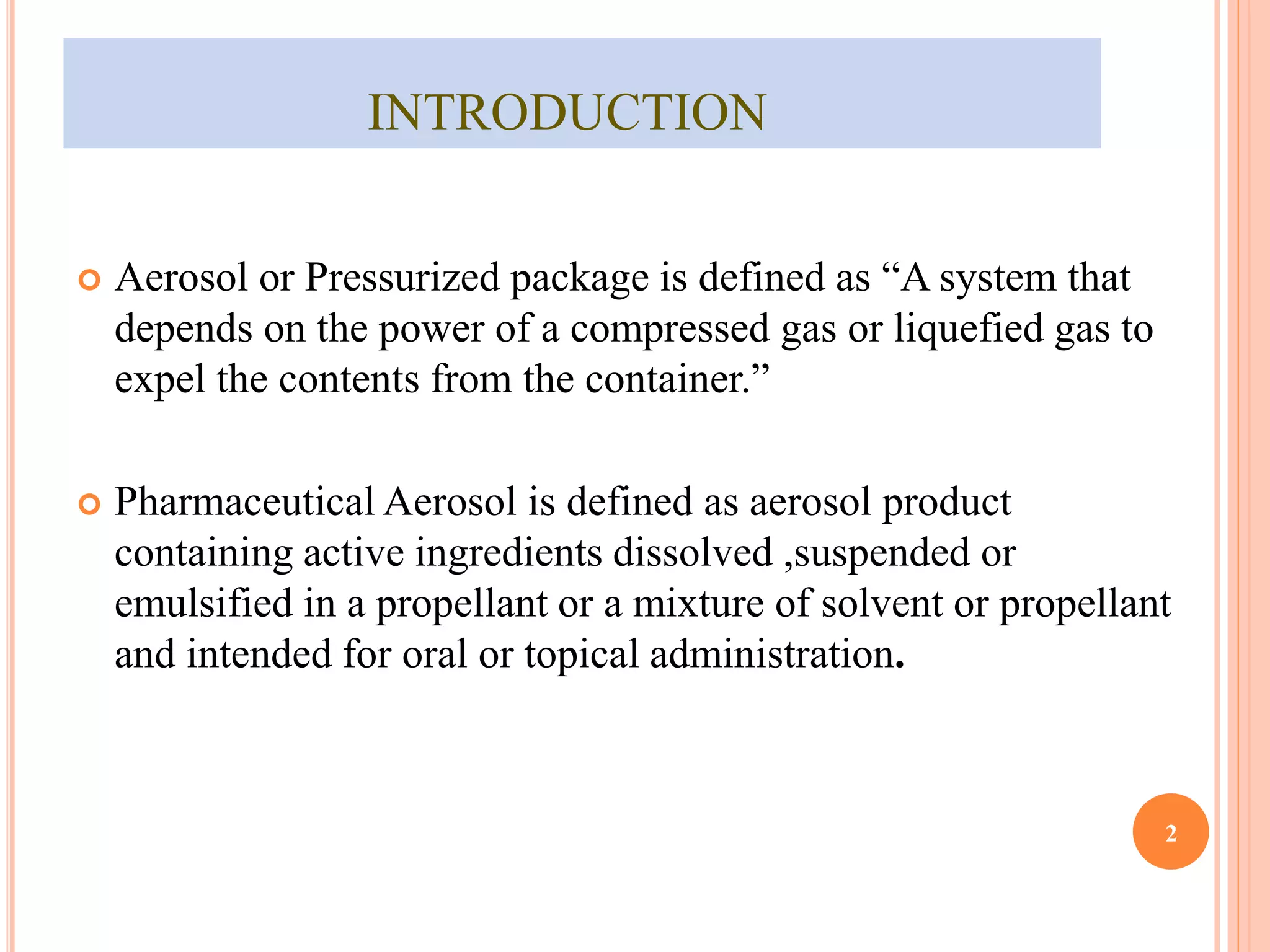 INTRODUCTION 
 Aerosol or Pressurized package is defined as “A system that 
depends on the power of a compressed gas or liquefied gas to 
expel the contents from the container.” 
 Pharmaceutical Aerosol is defined as aerosol product 
containing active ingredients dissolved ,suspended or 
emulsified in a propellant or a mixture of solvent or propellant 
and intended for oral or topical administration. 
2 
 