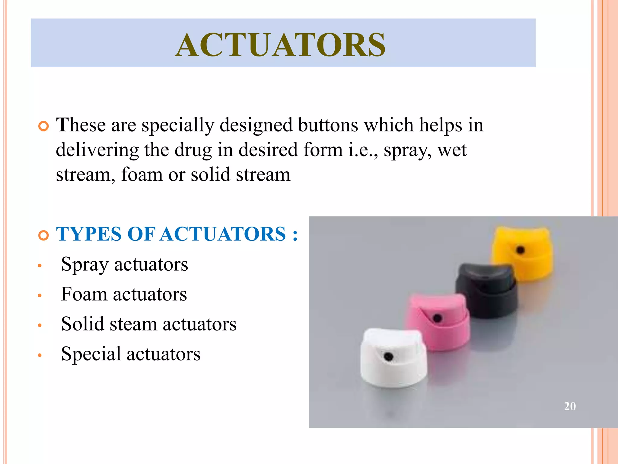 ACTUATORS 
 These are specially designed buttons which helps in 
delivering the drug in desired form i.e., spray, wet 
stream, foam or solid stream 
 TYPES OF ACTUATORS : 
• Spray actuators 
• Foam actuators 
• Solid steam actuators 
• Special actuators 
20 
 