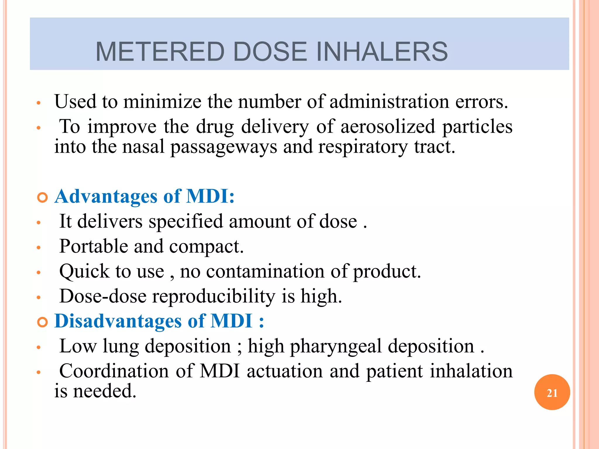 METERED DOSE INHALERS 
• Used to minimize the number of administration errors. 
• To improve the drug delivery of aerosolized particles 
into the nasal passageways and respiratory tract. 
 Advantages of MDI: 
• It delivers specified amount of dose . 
• Portable and compact. 
• Quick to use , no contamination of product. 
• Dose-dose reproducibility is high. 
 Disadvantages of MDI : 
• Low lung deposition ; high pharyngeal deposition . 
• Coordination of MDI actuation and patient inhalation 
is needed. 21 
 