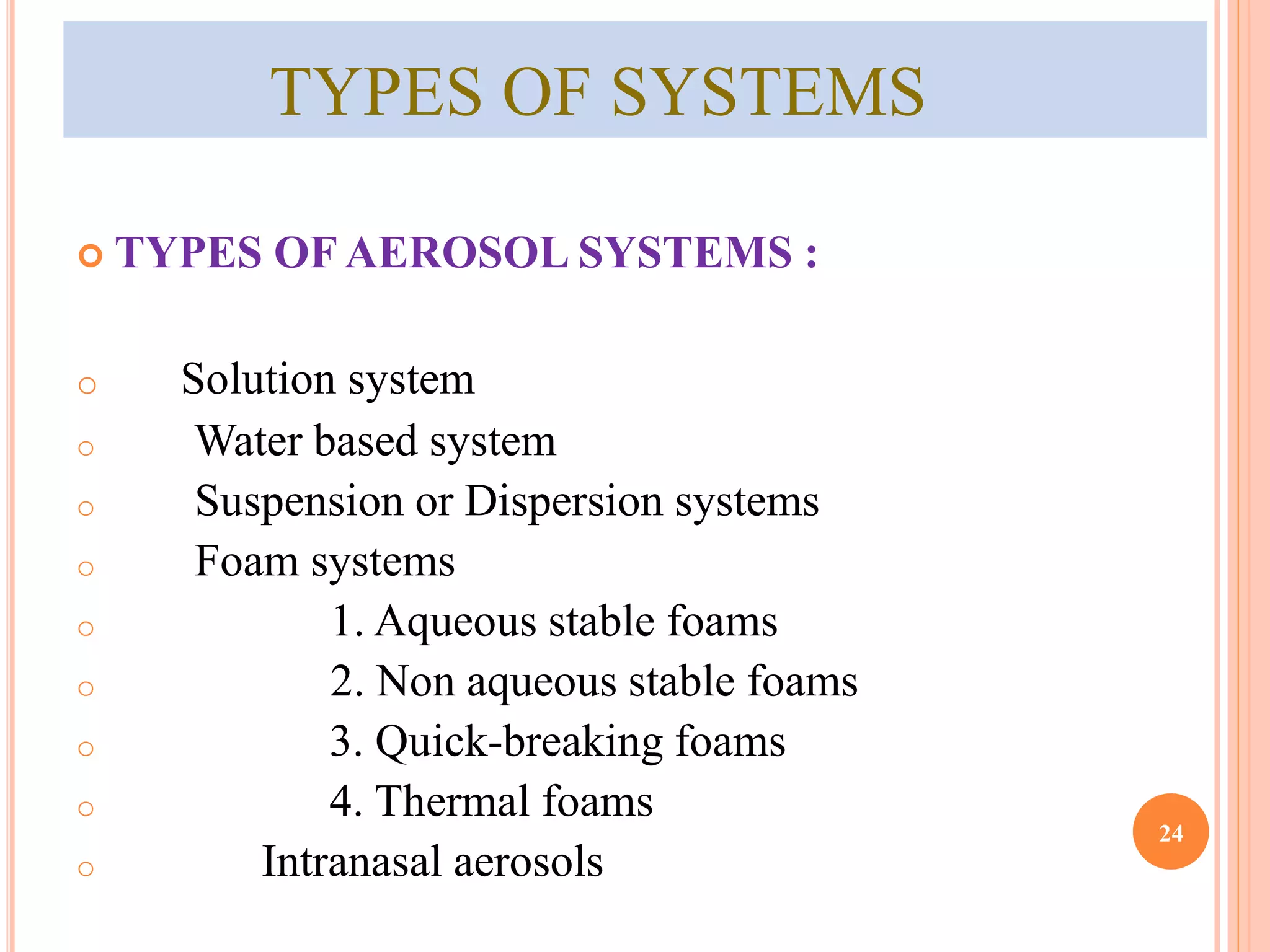 TYPES OF SYSTEMS 
 TYPES OF AEROSOL SYSTEMS : 
o Solution system 
o Water based system 
o Suspension or Dispersion systems 
o Foam systems 
o 1. Aqueous stable foams 
o 2. Non aqueous stable foams 
o 3. Quick-breaking foams 
o 4. Thermal foams 
o Intranasal aerosols 
24 
 