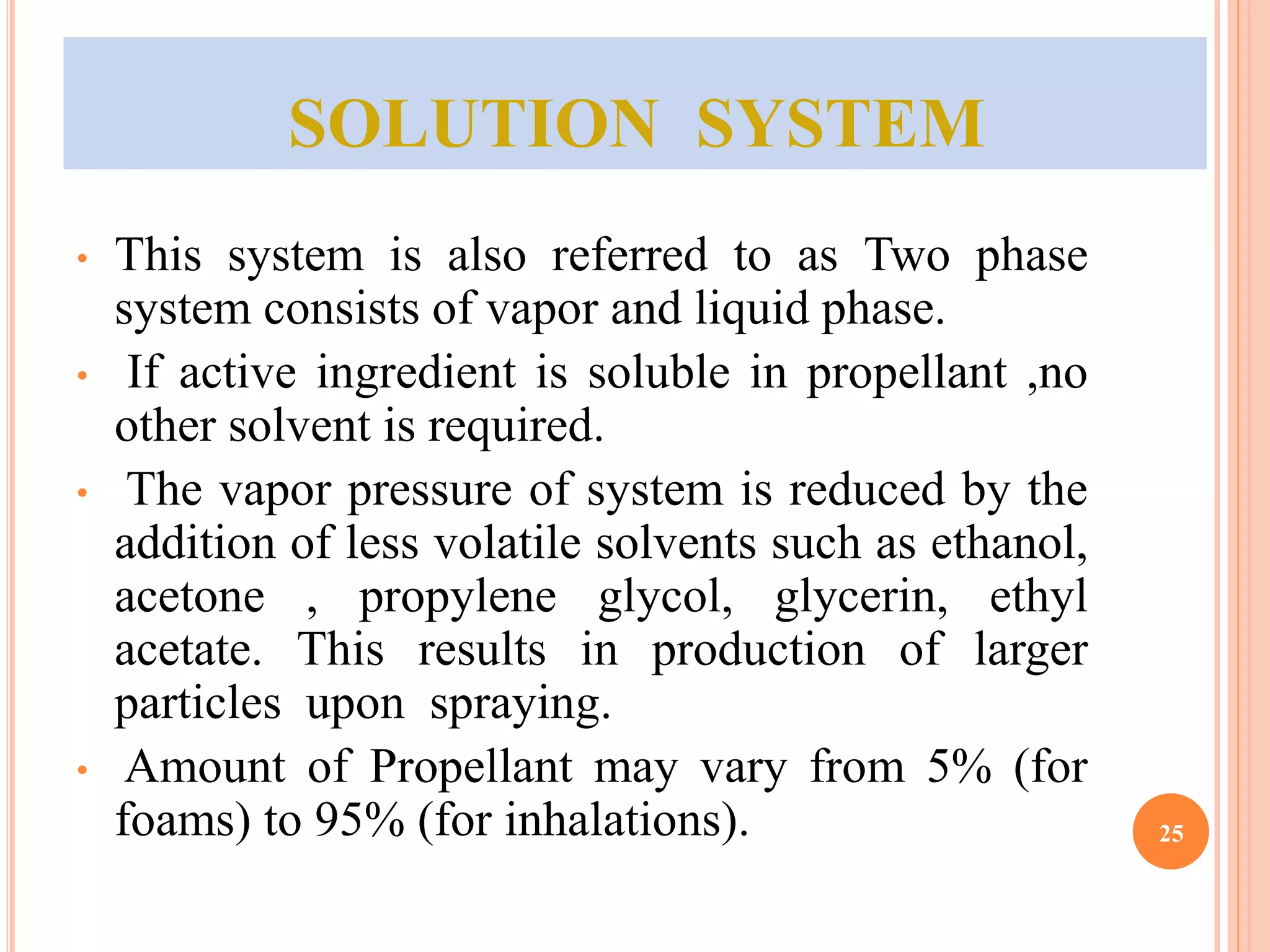 SOLUTION SYSTEM 
• This system is also referred to as Two phase 
system consists of vapor and liquid phase. 
• If active ingredient is soluble in propellant ,no 
other solvent is required. 
• The vapor pressure of system is reduced by the 
addition of less volatile solvents such as ethanol, 
acetone , propylene glycol, glycerin, ethyl 
acetate. This results in production of larger 
particles upon spraying. 
• Amount of Propellant may vary from 5% (for 
foams) to 95% (for inhalations). 25 
 
