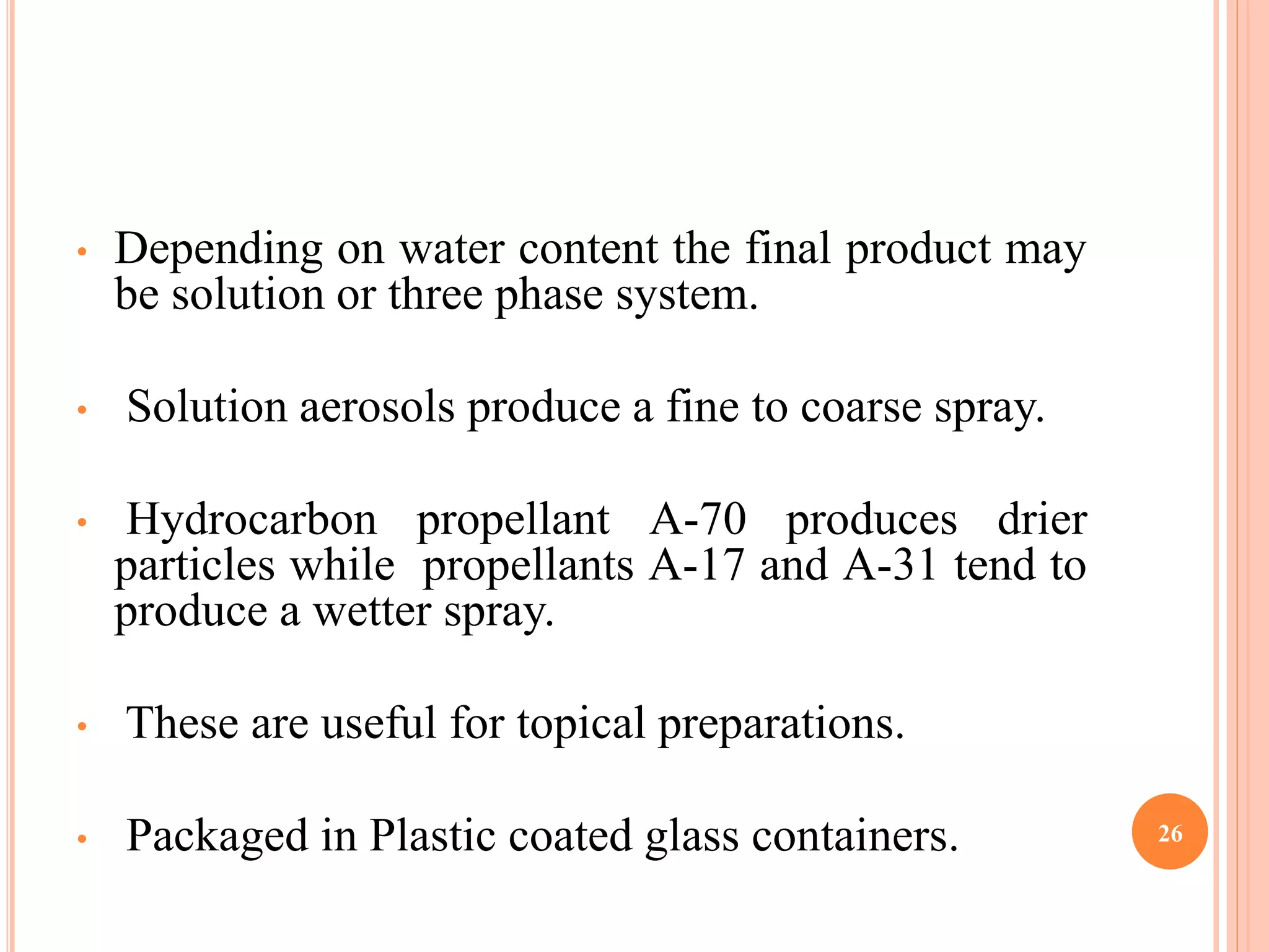 • Depending on water content the final product may 
be solution or three phase system. 
• Solution aerosols produce a fine to coarse spray. 
• Hydrocarbon propellant A-70 produces drier 
particles while propellants A-17 and A-31 tend to 
produce a wetter spray. 
• These are useful for topical preparations. 
• Packaged in Plastic coated glass containers. 26 
 
