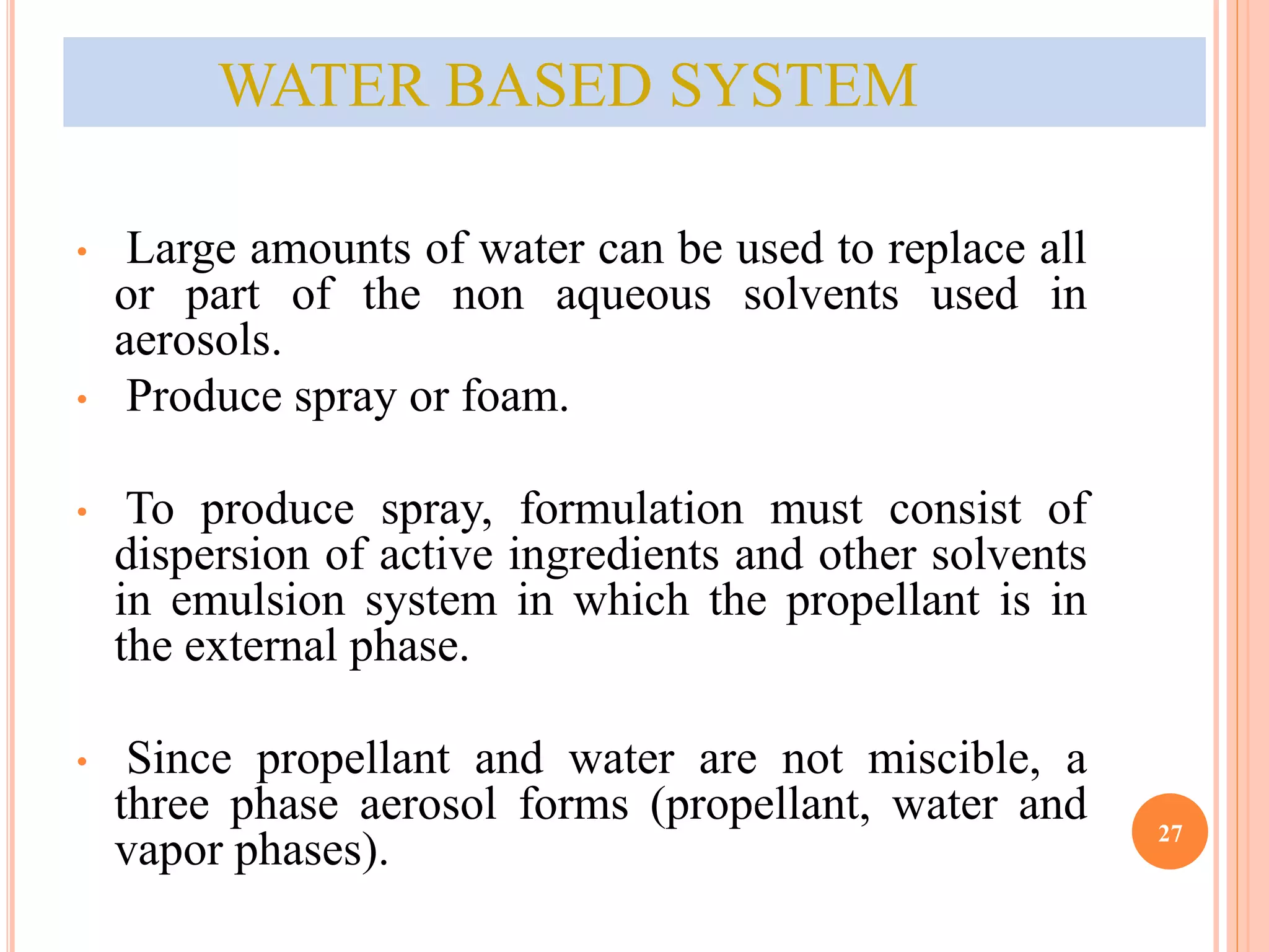 WATER BASED SYSTEM 
• Large amounts of water can be used to replace all 
or part of the non aqueous solvents used in 
aerosols. 
• Produce spray or foam. 
• To produce spray, formulation must consist of 
dispersion of active ingredients and other solvents 
in emulsion system in which the propellant is in 
the external phase. 
• Since propellant and water are not miscible, a 
three phase aerosol forms (propellant, water and 
vapor phases). 27 
 