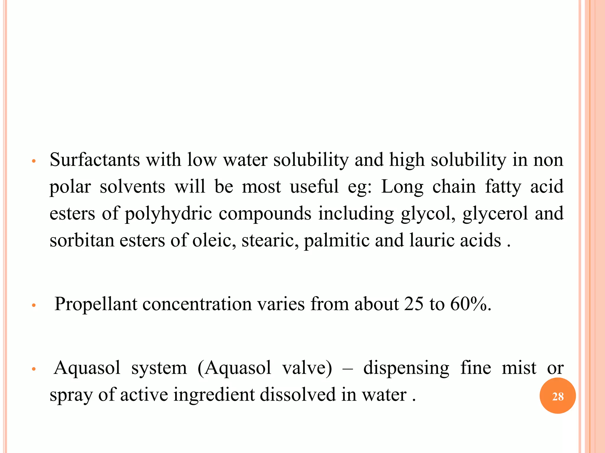• Surfactants with low water solubility and high solubility in non 
polar solvents will be most useful eg: Long chain fatty acid 
esters of polyhydric compounds including glycol, glycerol and 
sorbitan esters of oleic, stearic, palmitic and lauric acids . 
• Propellant concentration varies from about 25 to 60%. 
• Aquasol system (Aquasol valve) – dispensing fine mist or 
spray of active ingredient dissolved in water . 28 
 