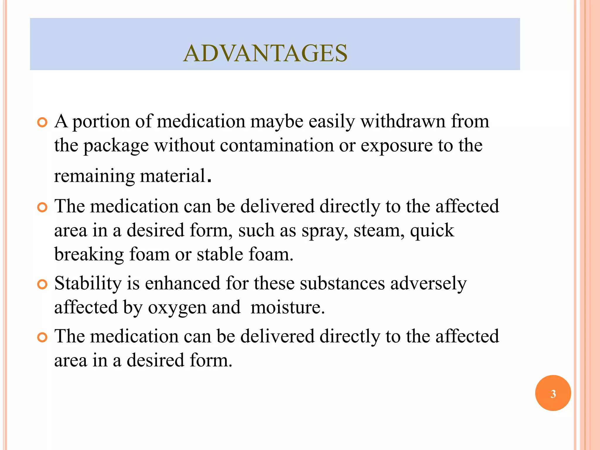 ADVANTAGES 
 A portion of medication maybe easily withdrawn from 
the package without contamination or exposure to the 
remaining material. 
 The medication can be delivered directly to the affected 
area in a desired form, such as spray, steam, quick 
breaking foam or stable foam. 
 Stability is enhanced for these substances adversely 
affected by oxygen and moisture. 
 The medication can be delivered directly to the affected 
area in a desired form. 
3 
 