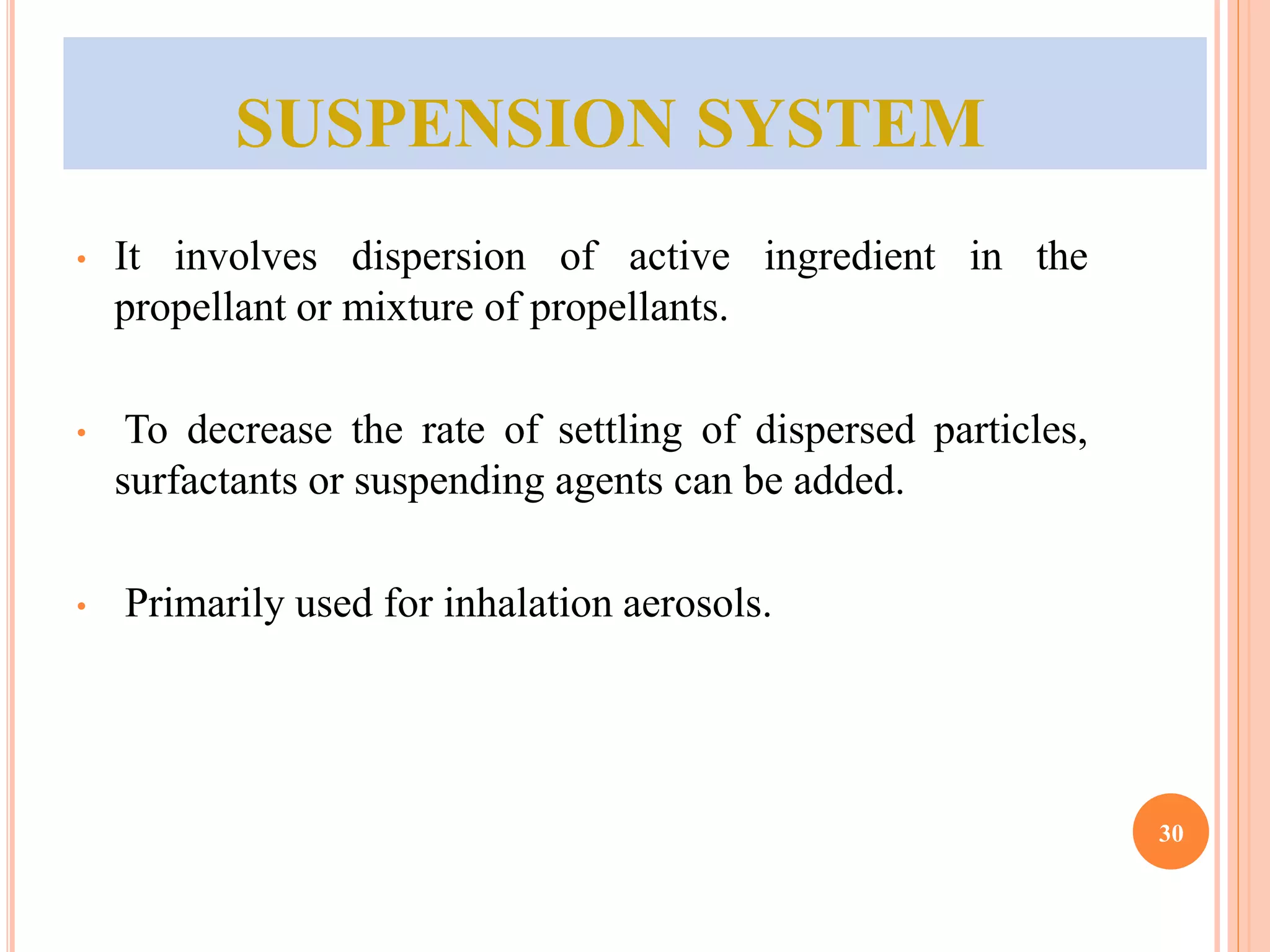 SUSPENSION SYSTEM 
• It involves dispersion of active ingredient in the 
propellant or mixture of propellants. 
• To decrease the rate of settling of dispersed particles, 
surfactants or suspending agents can be added. 
• Primarily used for inhalation aerosols. 
30 
 