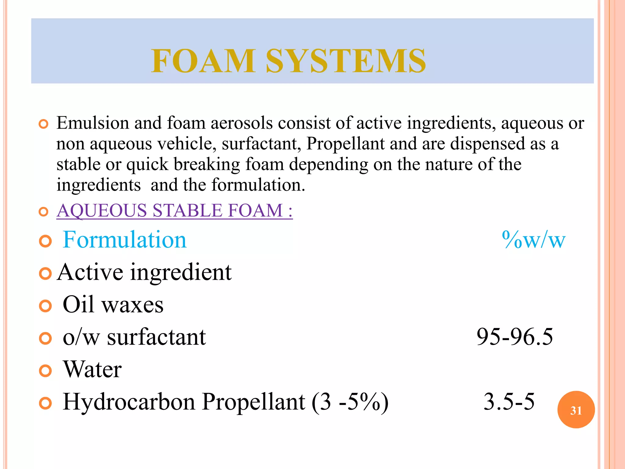 FOAM SYSTEMS 
 Emulsion and foam aerosols consist of active ingredients, aqueous or 
non aqueous vehicle, surfactant, Propellant and are dispensed as a 
stable or quick breaking foam depending on the nature of the 
ingredients and the formulation. 
 AQUEOUS STABLE FOAM : 
 Formulation %w/w 
 Active ingredient 
 Oil waxes 
 o/w surfactant 95-96.5 
 Water 
 Hydrocarbon Propellant (3 -5%) 3.5-5 31 
 