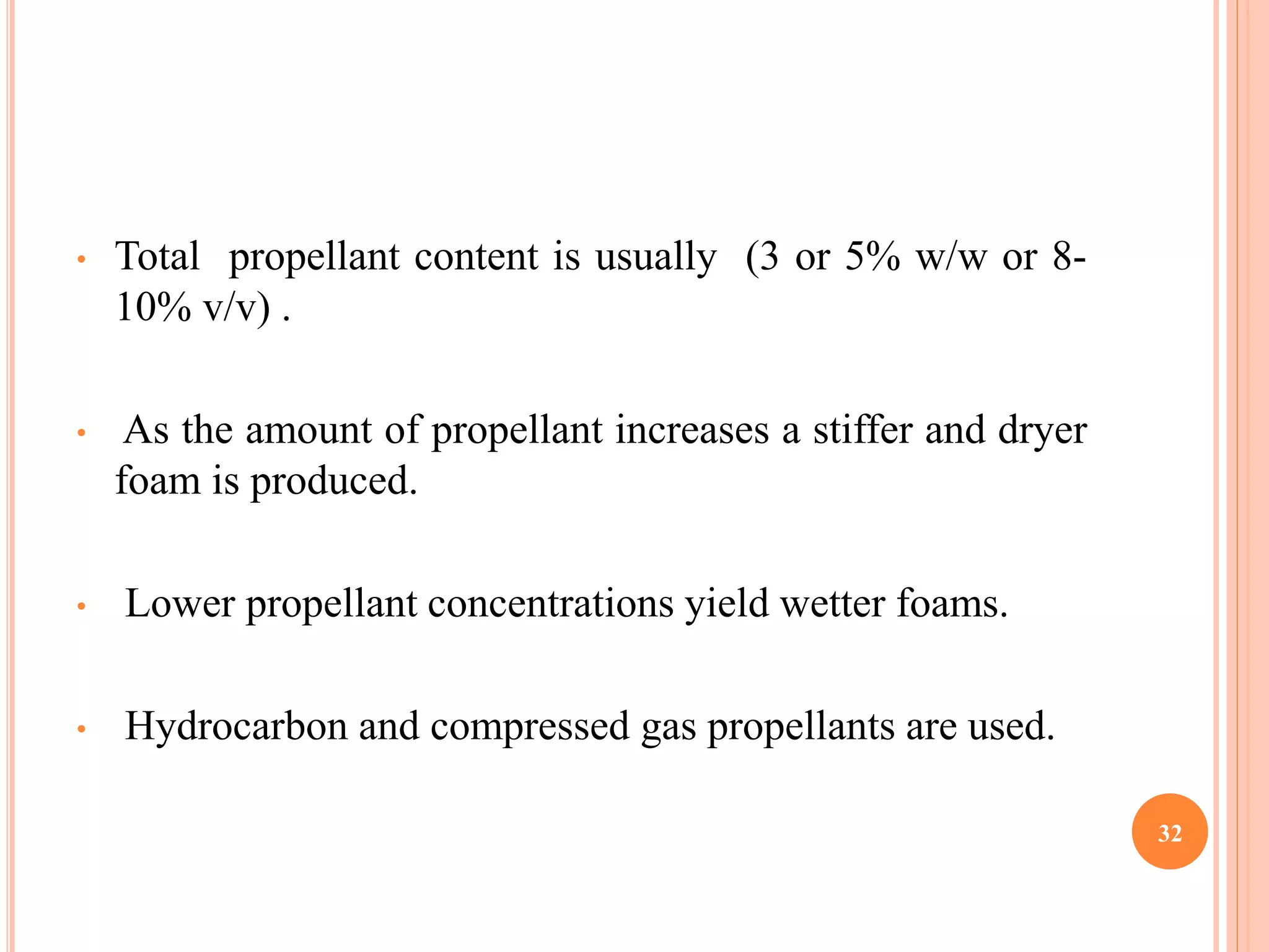 • Total propellant content is usually (3 or 5% w/w or 8- 
10% v/v) . 
• As the amount of propellant increases a stiffer and dryer 
foam is produced. 
• Lower propellant concentrations yield wetter foams. 
• Hydrocarbon and compressed gas propellants are used. 
32 
 