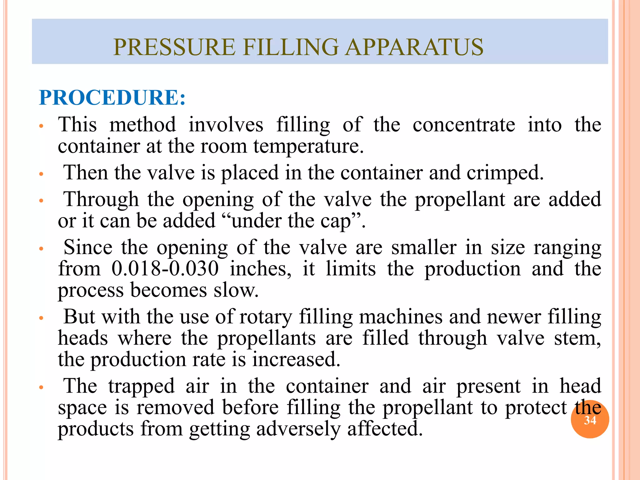 PRESSURE FILLING APPARATUS 
PROCEDURE: 
• This method involves filling of the concentrate into the 
container at the room temperature. 
• Then the valve is placed in the container and crimped. 
• Through the opening of the valve the propellant are added 
or it can be added “under the cap”. 
• Since the opening of the valve are smaller in size ranging 
from 0.018-0.030 inches, it limits the production and the 
process becomes slow. 
• But with the use of rotary filling machines and newer filling 
heads where the propellants are filled through valve stem, 
the production rate is increased. 
• The trapped air in the container and air present in head 
space is removed before filling the propellant to protect the 
products from getting adversely affected. 34 
 