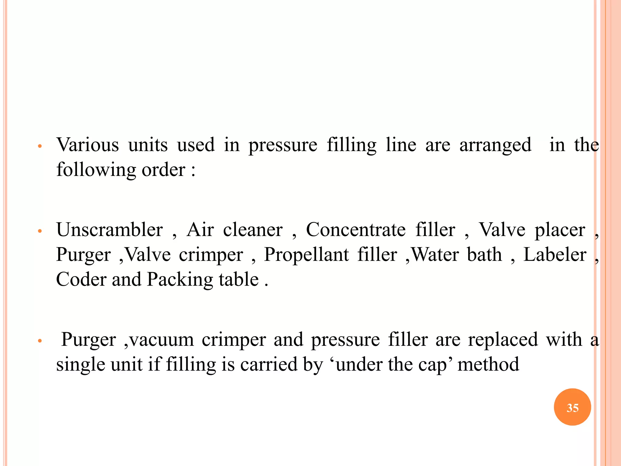 • Various units used in pressure filling line are arranged in the 
following order : 
• Unscrambler , Air cleaner , Concentrate filler , Valve placer , 
Purger ,Valve crimper , Propellant filler ,Water bath , Labeler , 
Coder and Packing table . 
• Purger ,vacuum crimper and pressure filler are replaced with a 
single unit if filling is carried by ‘under the cap’method 
35 
 