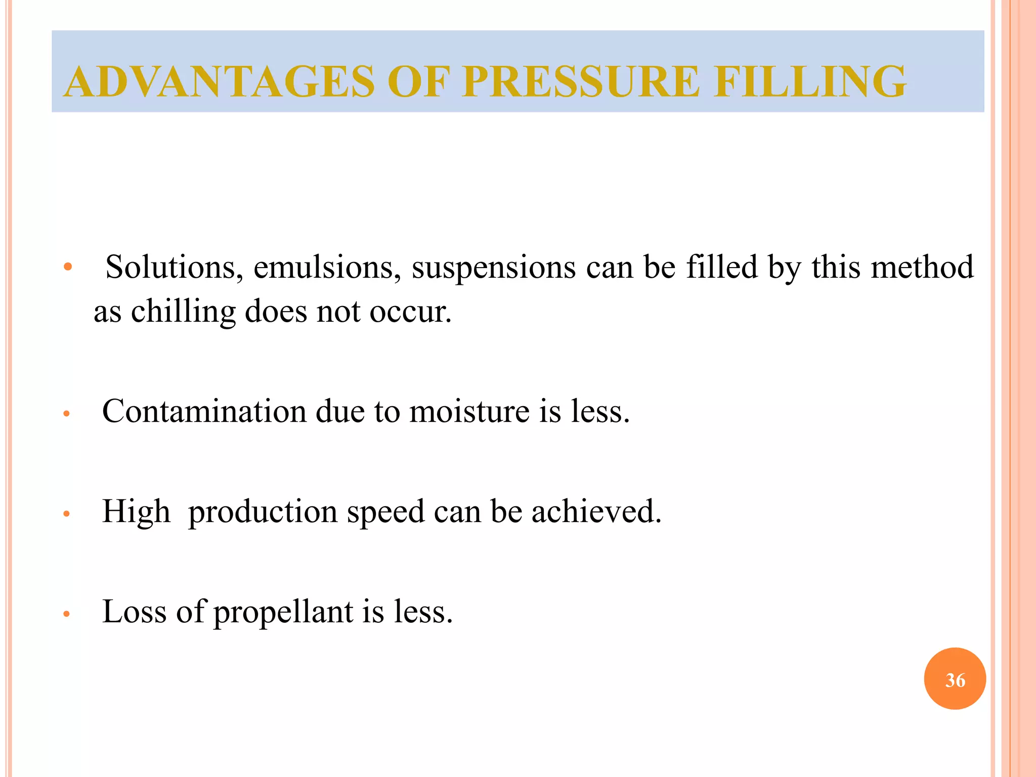 ADVANTAGES OF PRESSURE FILLING 
• Solutions, emulsions, suspensions can be filled by this method 
as chilling does not occur. 
• Contamination due to moisture is less. 
• High production speed can be achieved. 
• Loss of propellant is less. 
36 
 