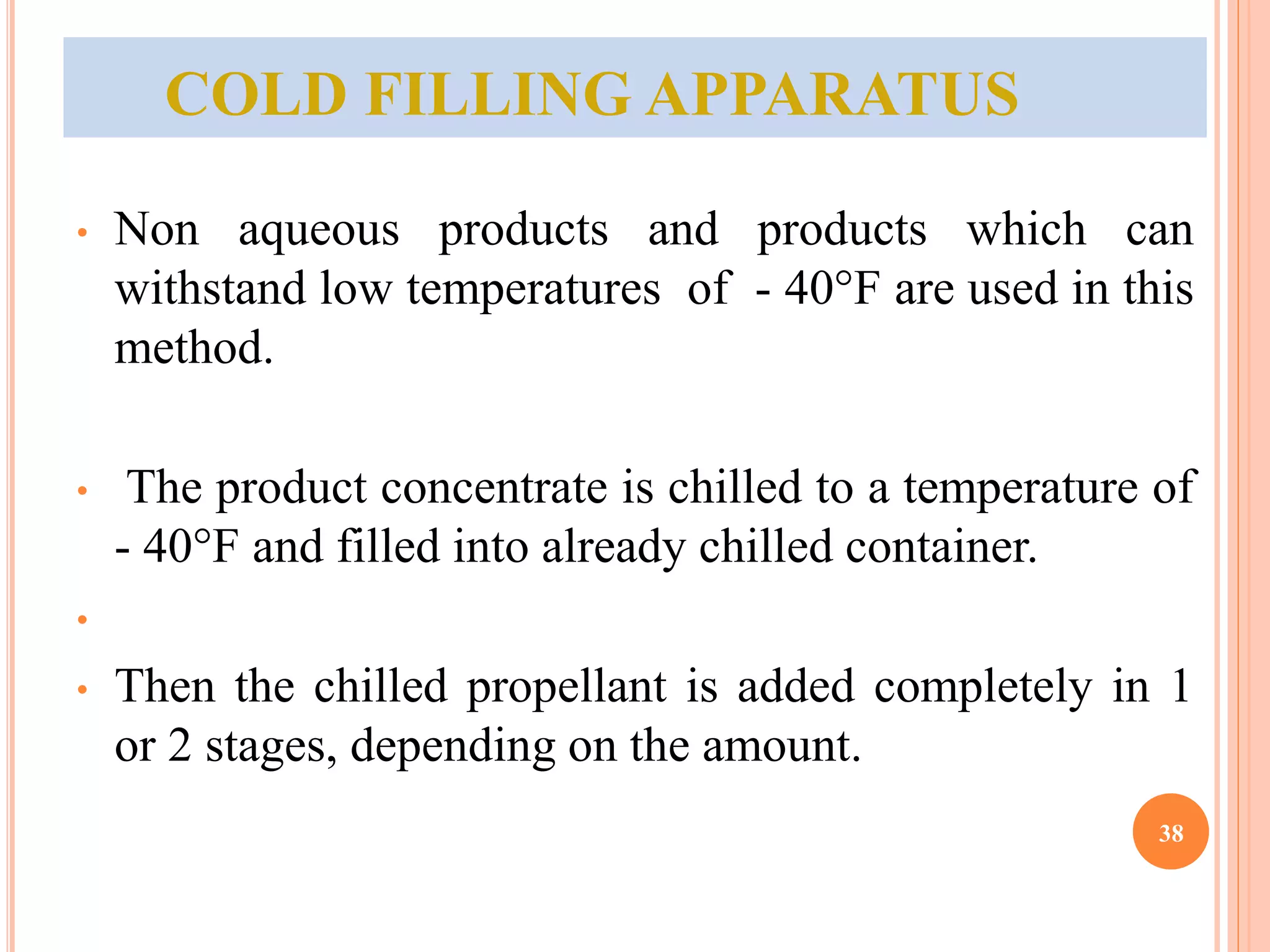 COLD FILLING APPARATUS 
• Non aqueous products and products which can 
withstand low temperatures of - 40°F are used in this 
method. 
• The product concentrate is chilled to a temperature of 
- 40°F and filled into already chilled container. 
• 
• Then the chilled propellant is added completely in 1 
or 2 stages, depending on the amount. 
38 
 