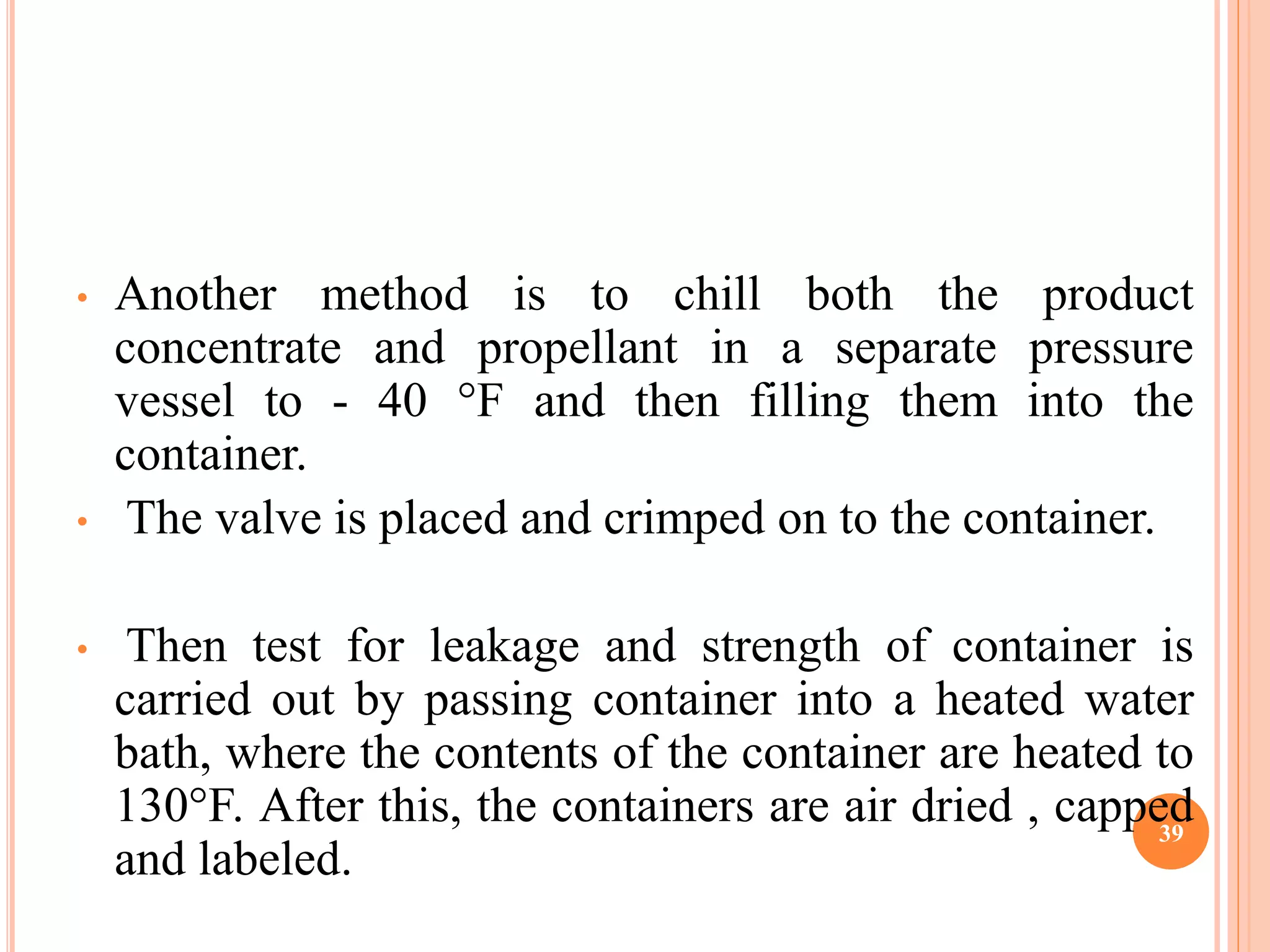 • Another method is to chill both the product 
concentrate and propellant in a separate pressure 
vessel to - 40 °F and then filling them into the 
container. 
• The valve is placed and crimped on to the container. 
• Then test for leakage and strength of container is 
carried out by passing container into a heated water 
bath, where the contents of the container are heated to 
130°F. After this, the containers are air dried , capped 
39 
and labeled. 
 