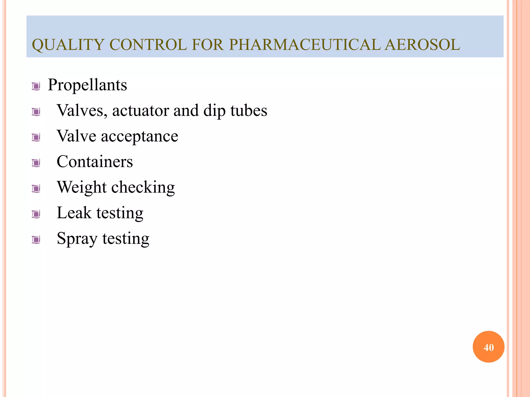 QUALITY CONTROL FOR PHARMACEUTICAL AEROSOL 
Propellants 
Valves, actuator and dip tubes 
Valve acceptance 
Containers 
Weight checking 
Leak testing 
Spray testing 
40 
 