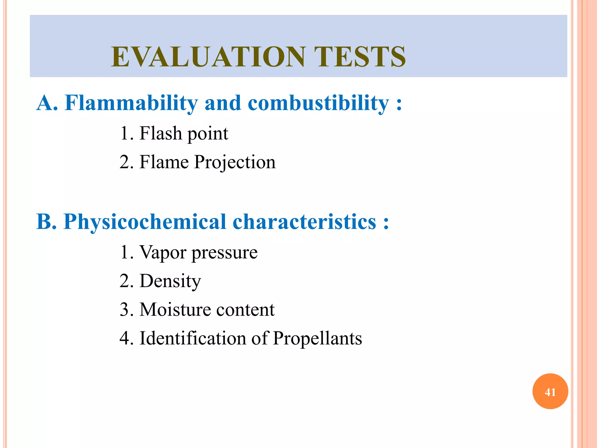 EVALUATION TESTS 
A. Flammability and combustibility : 
1. Flash point 
2. Flame Projection 
B. Physicochemical characteristics : 
1. Vapor pressure 
2. Density 
3. Moisture content 
4. Identification of Propellants 
41 
 