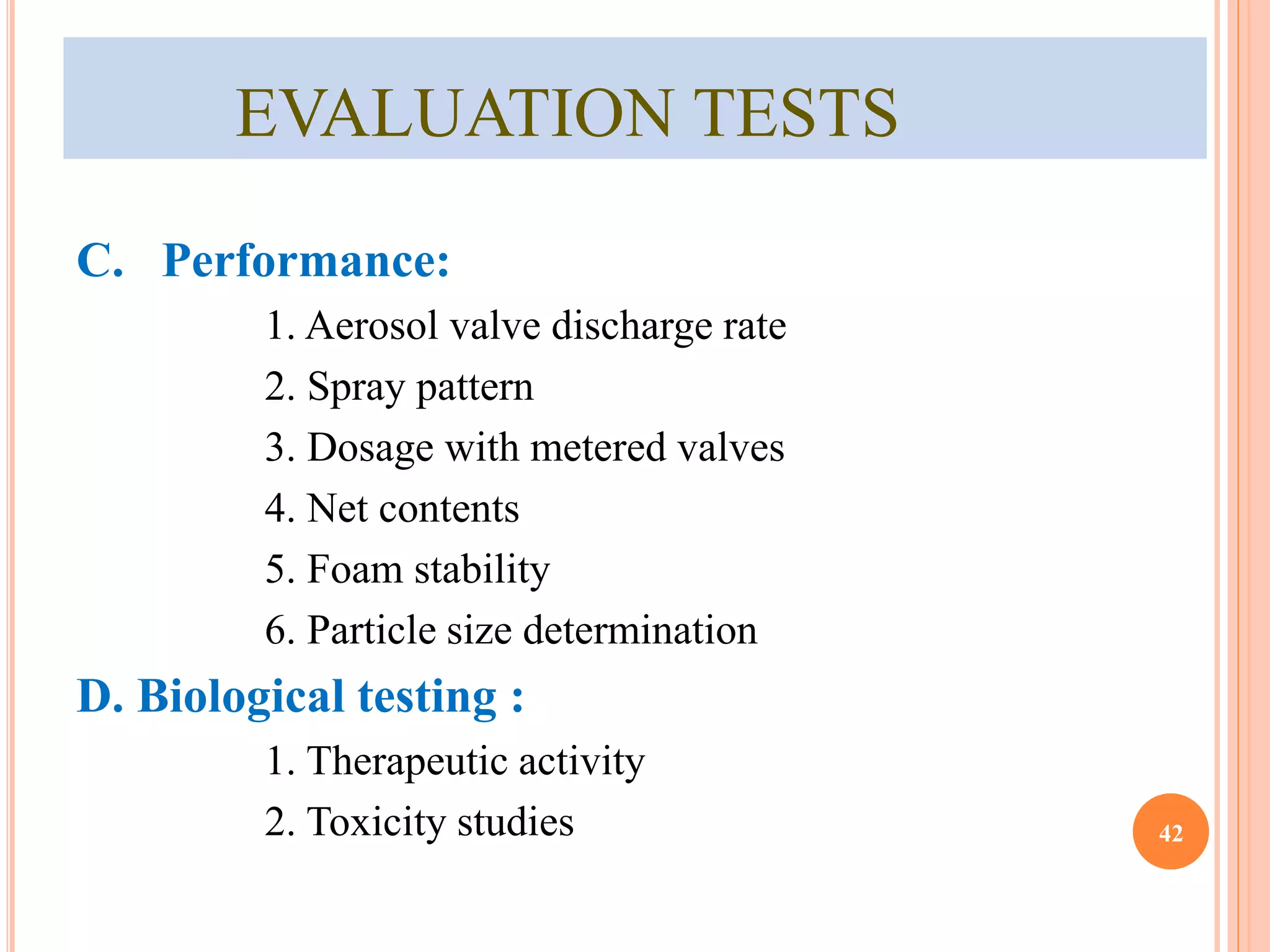 EVALUATION TESTS 
C. Performance: 
1. Aerosol valve discharge rate 
2. Spray pattern 
3. Dosage with metered valves 
4. Net contents 
5. Foam stability 
6. Particle size determination 
D. Biological testing : 
1. Therapeutic activity 
2. Toxicity studies 42 
 
