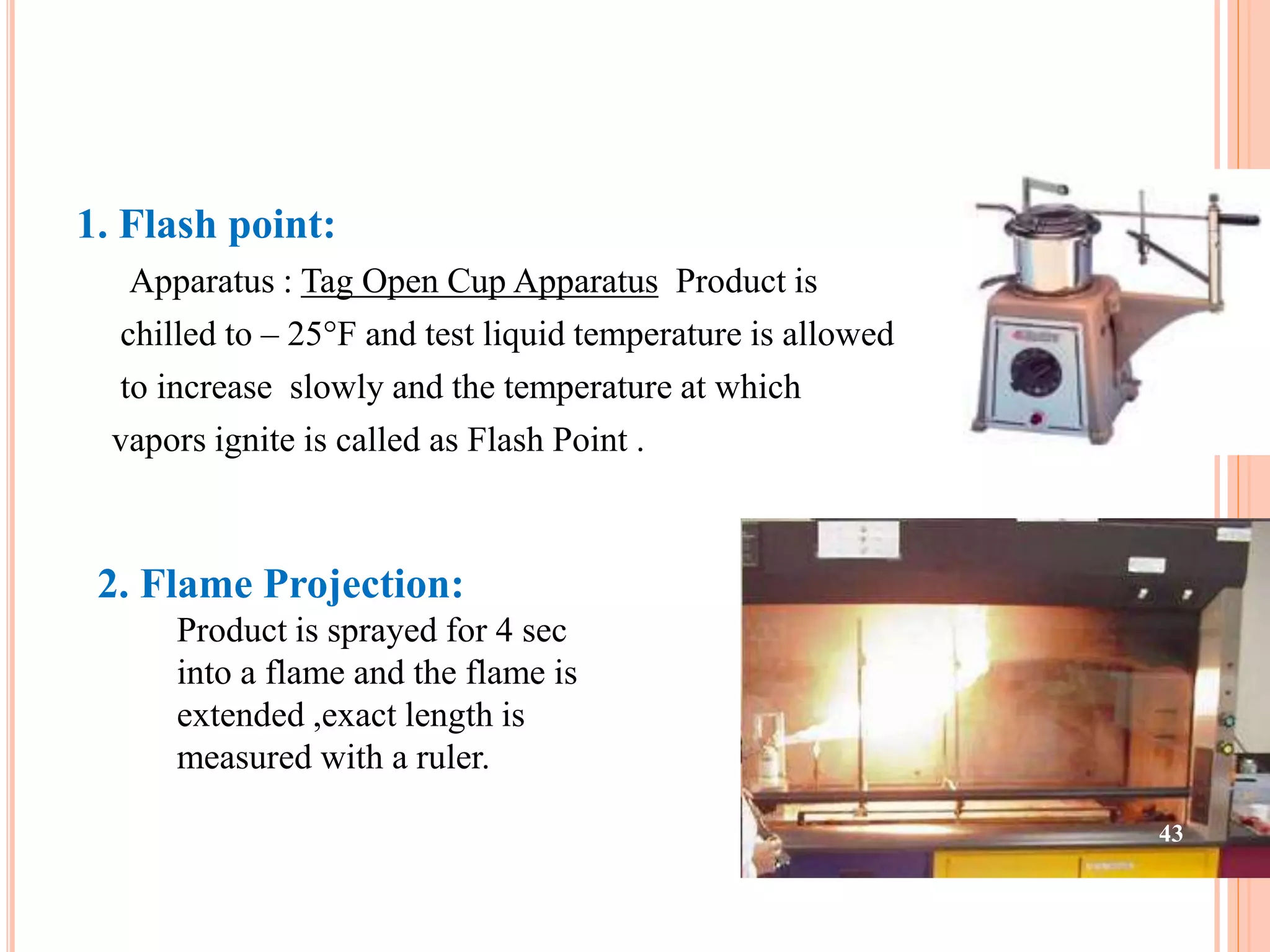 1. Flash point: 
Apparatus : Tag Open Cup Apparatus Product is 
chilled to – 25°F and test liquid temperature is allowed 
to increase slowly and the temperature at which 
vapors ignite is called as Flash Point . 
2. Flame Projection: 
Product is sprayed for 4 sec 
into a flame and the flame is 
extended ,exact length is 
measured with a ruler. 
43 
 