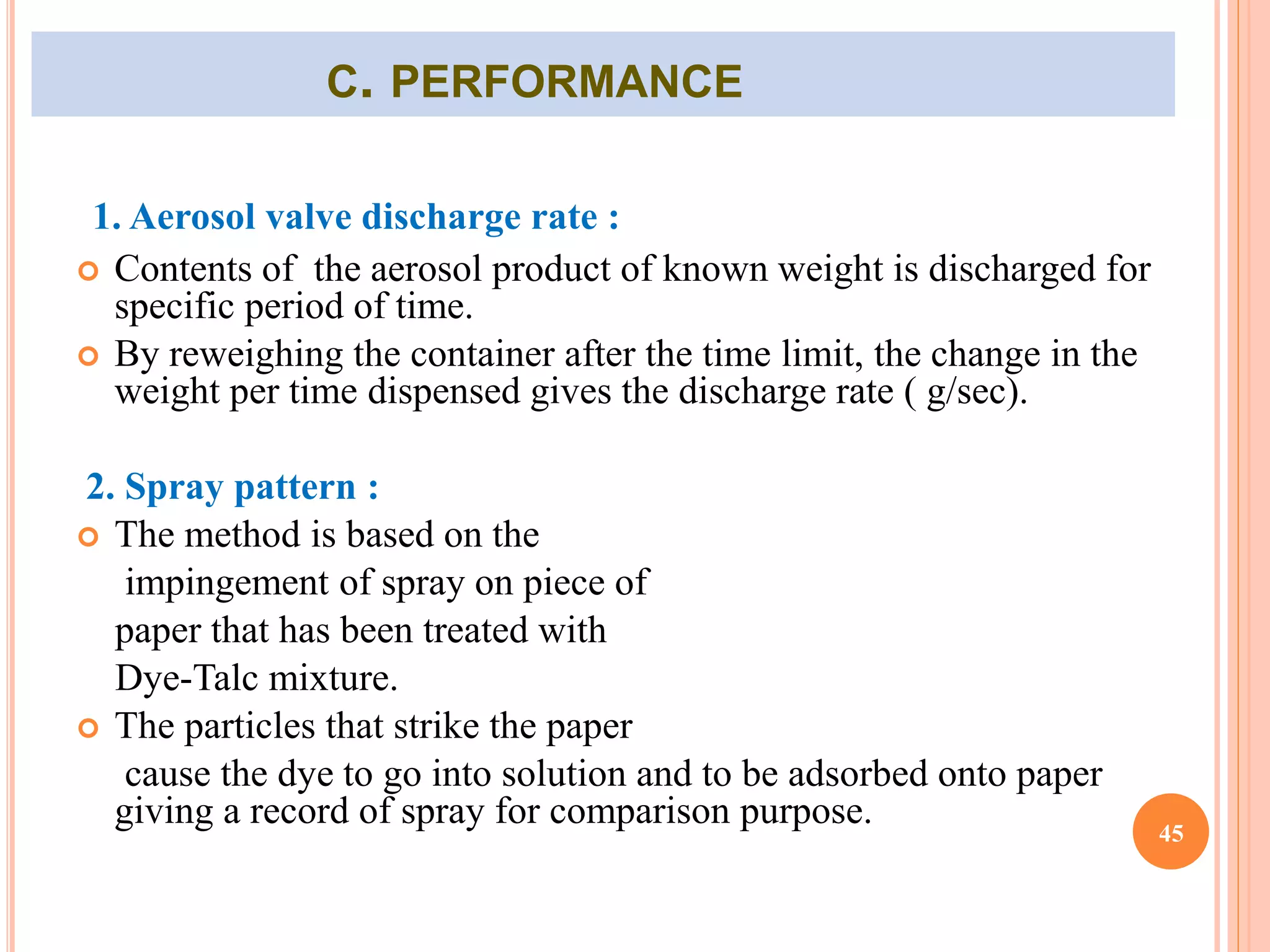 C. PERFORMANCE 
1. Aerosol valve discharge rate : 
 Contents of the aerosol product of known weight is discharged for 
specific period of time. 
 By reweighing the container after the time limit, the change in the 
weight per time dispensed gives the discharge rate ( g/sec). 
2. Spray pattern : 
 The method is based on the 
impingement of spray on piece of 
paper that has been treated with 
Dye-Talc mixture. 
 The particles that strike the paper 
cause the dye to go into solution and to be adsorbed onto paper 
giving a record of spray for comparison purpose. 
45 
 