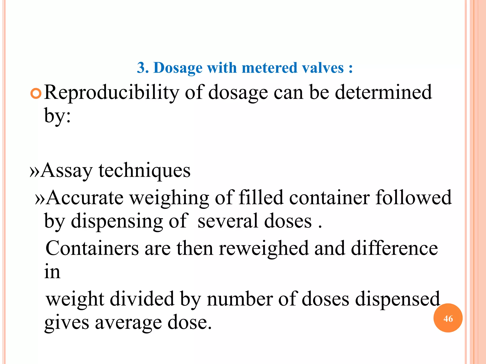 3. Dosage with metered valves : 
Reproducibility of dosage can be determined 
by: 
»Assay techniques 
»Accurate weighing of filled container followed 
by dispensing of several doses . 
Containers are then reweighed and difference 
in 
weight divided by number of doses dispensed 
gives average dose. 46 
 