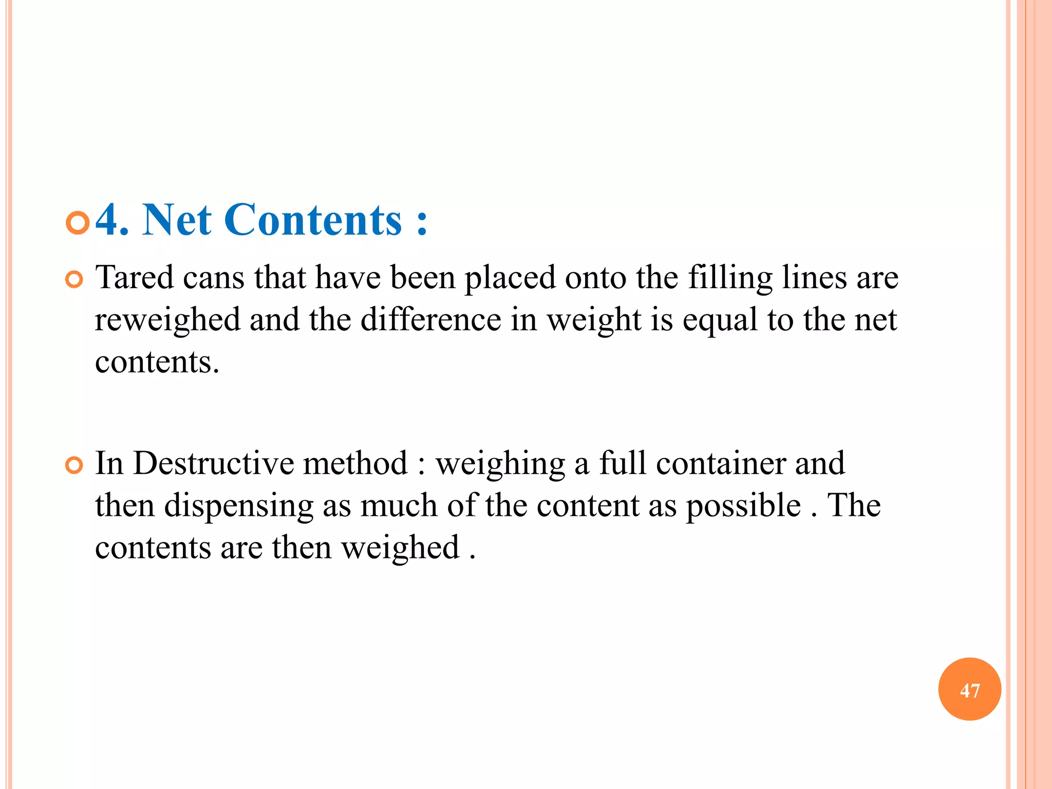 4. Net Contents : 
 Tared cans that have been placed onto the filling lines are 
reweighed and the difference in weight is equal to the net 
contents. 
 In Destructive method : weighing a full container and 
then dispensing as much of the content as possible . The 
contents are then weighed . 
47 
 