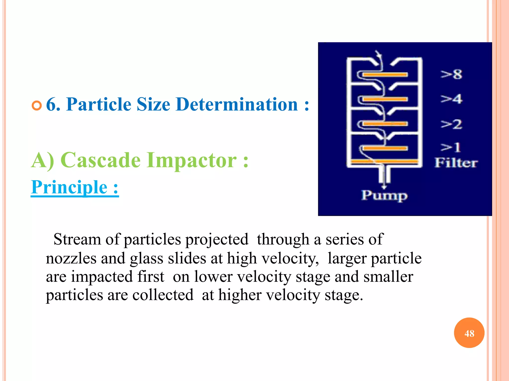  6. Particle Size Determination : 
A) Cascade Impactor : 
Principle : 
Stream of particles projected through a series of 
nozzles and glass slides at high velocity, larger particle 
are impacted first on lower velocity stage and smaller 
particles are collected at higher velocity stage. 
48 
 