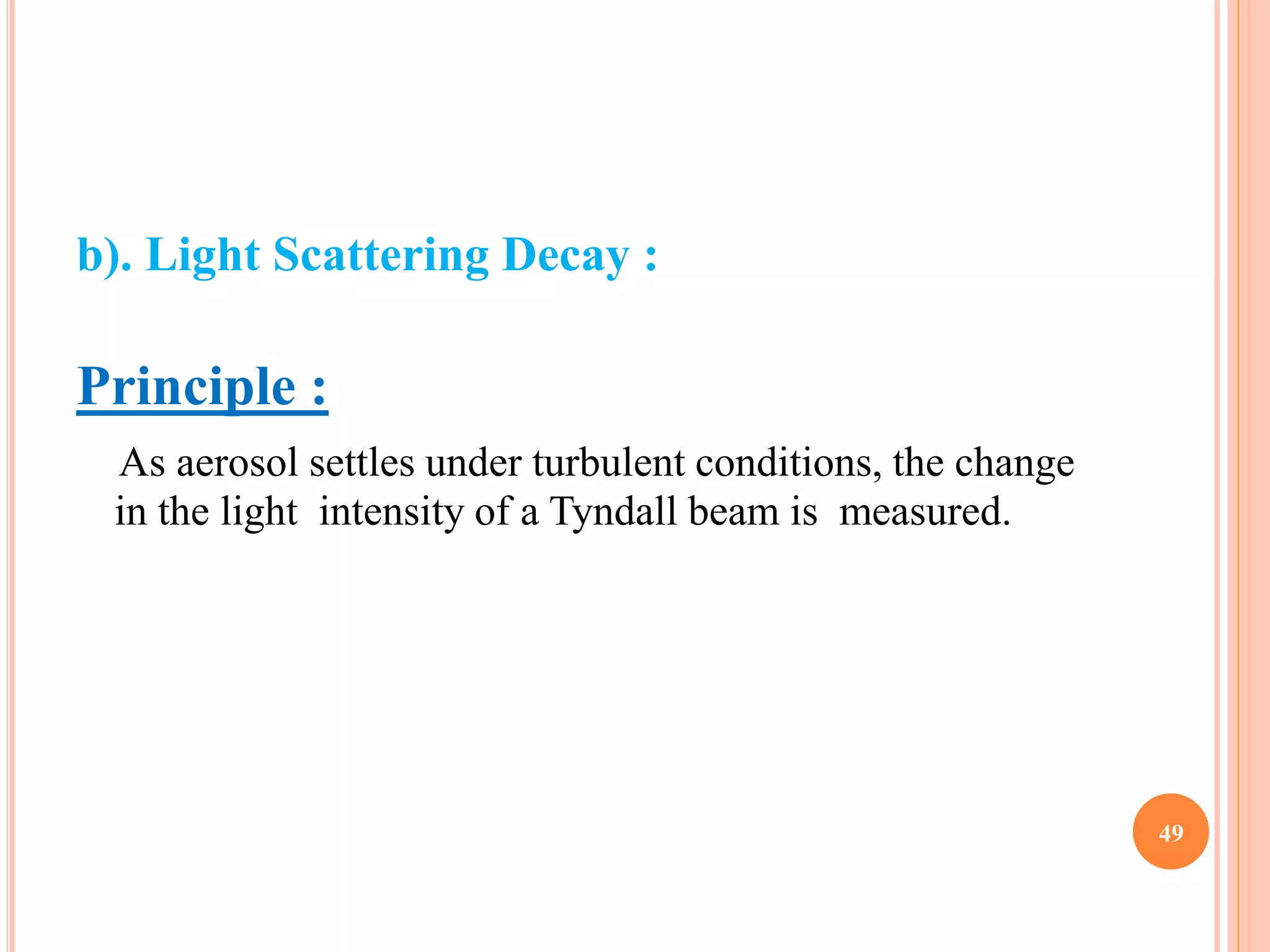b). Light Scattering Decay : 
Principle : 
As aerosol settles under turbulent conditions, the change 
in the light intensity of a Tyndall beam is measured. 
49 
 